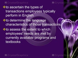 to ascertain the types of
transactions employees typically
perform in English
to determine the language
characteristics of those transactions
to assess the extent to which
employees' needs are met by
currently available programs and
textbooks
 