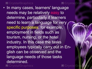 • In many cases, learners' language
needs may be relatively easy to
determine, particularly if learners
need to learn a language for very
specific purposes, for example,
employment in fields such as
tourism, nursing, or the hotel
industry. In this case the tasks
employees typically carry out in En-
glish can be observed and the
language needs of those tasks
determined.
 