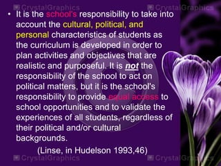 • It is the school's responsibility to take into
account the cultural, political, and
personal characteristics of students as
the curriculum is developed in order to
plan activities and objectives that are
realistic and purposeful. It is not the
responsibility of the school to act on
political matters, but it is the school's
responsibility to provide equal access to
school opportunities and to validate the
experiences of all students, regardless of
their political and/or cultural
backgrounds.
(Linse, in Hudelson 1993,46)
 