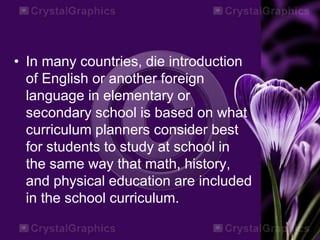 • In many countries, die introduction
of English or another foreign
language in elementary or
secondary school is based on what
curriculum planners consider best
for students to study at school in
the same way that math, history,
and physical education are included
in the school curriculum.
 