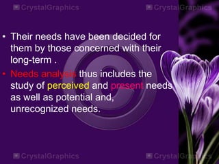 • Their needs have been decided for
them by those concerned with their
long-term .
• Needs analysis thus includes the
study of perceived and present needs
as well as potential and,
unrecognized needs.
 