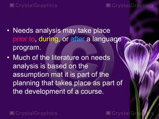 • Needs analysis may take place
prior to, during, or after a language
program.
• Much of the literature on needs
analysis is based on the
assumption mat it is part of the
planning that takes place as part of
the development of a course.
 