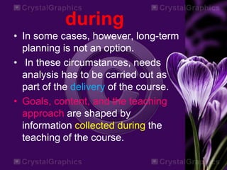 during
• In some cases, however, long-term
planning is not an option.
• In these circumstances, needs
analysis has to be carried out as
part of the delivery of the course.
• Goals, content, and the teaching
approach are shaped by
information collected during the
teaching of the course.
 