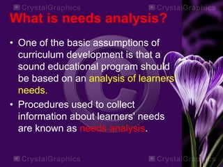 What is needs analysis?
• One of the basic assumptions of
curriculum development is that a
sound educational program should
be based on an analysis of learners'
needs.
• Procedures used to collect
information about learners' needs
are known as needs analysis.
 