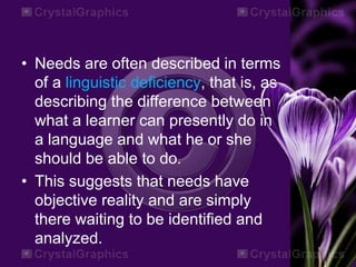 • Needs are often described in terms
of a linguistic deficiency, that is, as
describing the difference between
what a learner can presently do in
a language and what he or she
should be able to do.
• This suggests that needs have
objective reality and are simply
there waiting to be identified and
analyzed.
 