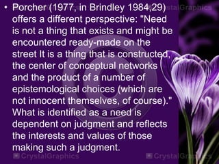 • Porcher (1977, in Brindley 1984,29)
offers a different perspective: "Need
is not a thing that exists and might be
encountered ready-made on the
street It is a thing that is constructed,
the center of conceptual networks
and the product of a number of
epistemological choices (which are
not innocent themselves, of course)."
What is identified as a need is
dependent on judgment and reflects
the interests and values of those
making such a judgment.
 