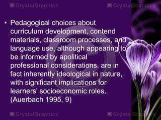 • Pedagogical choices about
curriculum development, contend
materials, classroom processes, and
language use, although appearing to
be informed by apolitical
professional considerations, are in
fact inherently ideological in nature,
with significant implications for
learners' socioeconomic roles.
(Auerbach 1995, 9)
 