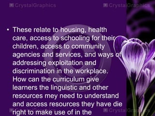 • These relate to housing, health
care, access to schooling for their
children, access to community
agencies and services, and ways of
addressing exploitation and
discrimination in the workplace.
How can the curriculum give
learners the linguistic and other
resources mey need to understand
and access resources they have die
right to make use of in the
 