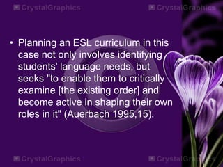• Planning an ESL curriculum in this
case not only involves identifying
students' language needs, but
seeks "to enable them to critically
examine [the existing order] and
become active in shaping their own
roles in it" (Auerbach 1995,15).
 