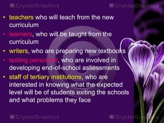 • teachers who will teach from the new
curriculum
• learners, who will be taught from the
curriculum
• writers, who are preparing new textbooks
• testing personnel, who are involved in
developing end-of-school assessments
• staff of tertiary institutions, who are
interested in knowing what the expected
level will be of students exiting the schools
and what problems they face
 