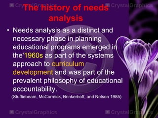 The history of needs
analysis
• Needs analysis as a distinct and
necessary phase in planning
educational programs emerged in
the'1960s as part of the systems
approach to curriculum
development and was part of the
prevalent philosophy of educational
accountability.
(Stuffiebeam, McCormick, Brinkerhoff, and Nelson 1985)
 