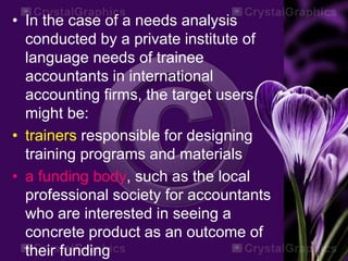 • In the case of a needs analysis
conducted by a private institute of
language needs of trainee
accountants in international
accounting firms, the target users
might be:
• trainers responsible for designing
training programs and materials
• a funding body, such as the local
professional society for accountants
who are interested in seeing a
concrete product as an outcome of
their funding
 