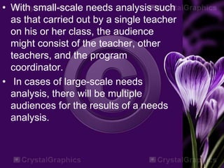 • With small-scale needs analysis such
as that carried out by a single teacher
on his or her class, the audience
might consist of the teacher, other
teachers, and the program
coordinator.
• In cases of large-scale needs
analysis, there will be multiple
audiences for the results of a needs
analysis.
 