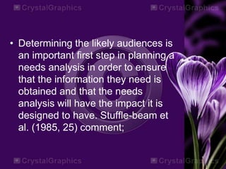 • Determining the likely audiences is
an important first step in planning a
needs analysis in order to ensure
that the information they need is
obtained and that the needs
analysis will have the impact it is
designed to have. Stuffle-beam et
al. (1985, 25) comment;
 