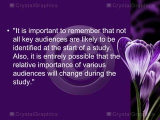 • "It is important to remember that not
all key audiences are likely to be
identified at the start of a study.
Also, it is entirely possible that the
relative importance of various
audiences will change during the
study."
 