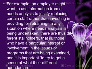 • For example, an employer might
want to use information from a
needs analysis to justify replacing
certain staff rather than investing in
providing for retraining. In any
situation where needs analysis is
being undertaken, there are thus dif-
ferent stallholders, that is, those
who have a particular interest or
involvement in the issues or
programs that are being examined,
and it is important ‘to try to get a
sense of what their different
agendas are.
 