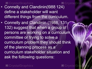 • Connelly and Clandinin(l988,124)
define a stakeholder will want
different things from the curriculum.
• Connelly and Clandinin (1988, 131-
132) suggest that when a group of
persons are working on a curriculum
committee or trying to solve a
curriculum problem they should think
of the planning process as a
curriculum stakeholder situation and
ask the following questions:
 