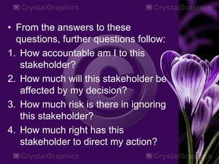 • From the answers to these
questions, further questions follow:
1. How accountable am I to this
stakeholder?
2. How much will this stakeholder be
affected by my decision?
3. How much risk is there in ignoring
this stakeholder?
4. How much right has this
stakeholder to direct my action?
 