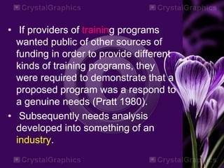 • If providers of training programs
wanted public of other sources of
funding in order to provide different
kinds of training programs, they
were required to demonstrate that a
proposed program was a respond to
a genuine needs (Pratt 1980).
• Subsequently needs analysis
developed into something of an
industry.
 
