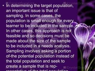 • In determining the target population,
an important issue is that of
sampling. In some cases, the
population is small enough for every
learner to be included in the sample.
In other cases, this approach is not
feasible and so decisions must be
made about the size of the sample
to be included in a needs analysis.
Sampling involves asking a portion
of-the potential population instead of
the total population and seek to
create a sample that is rep-
 