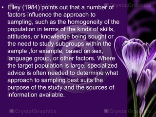 • Elley (1984) points out that a number of
factors influence the approach to
sampling, such as the homogeneity of the
population in terms of the kinds of skills,
attitudes, or knowledge being sought or
the need to study subgroups within the
sample ,for example, based on sex,
language group, or other factors. Where
the target population is large, specialized
advice is often needed to determine what
approach to sampling best suits the
purpose of the study and the sources of
information available.
 
