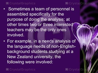 • Sometimes a team of personnel is
assembled specifically for the
purpose of doing the analysis; at
other times two or three interested
teachers may be the only ones
involved.
• For example, in a needs analysis of
the language needs of non-English-
background students studying at a
New Zealand university, the
following were involved:
 