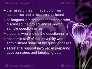  the research team made up of two
academics and a research assistant
 colleagues in different departments who
discussed the project and reviewed
sample questionnaires
 students who piloted the questionnaire
 academic staff of the university who
administered some of the questionnaires
 secretarial support involved in preparing
questionnaires and tabulating data
 