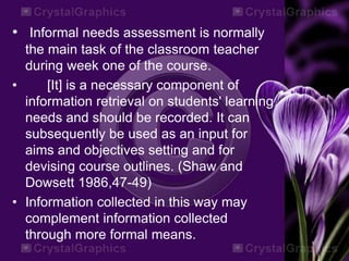 • Informal needs assessment is normally
the main task of the classroom teacher
during week one of the course.
• [It] is a necessary component of
information retrieval on students' learning
needs and should be recorded. It can
subsequently be used as an input for
aims and objectives setting and for
devising course outlines. (Shaw and
Dowsett 1986,47-49)
• Information collected in this way may
complement information collected
through more formal means.
 