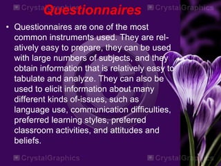 Questionnaires
• Questionnaires are one of the most
common instruments used. They are rel-
atively easy to prepare, they can be used
with large numbers of subjects, and they
obtain information that is relatively easy to
tabulate and analyze. They can also be
used to elicit information about many
different kinds of-issues, such as
language use, communication difficulties,
preferred learning styles, preferred
classroom activities, and attitudes and
beliefs.
 