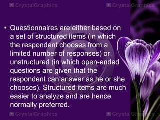 • Questionnaires are either based on
a set of structured items (in which
the respondent chooses from a
limited number of responses) or
unstructured (in which open-ended
questions are given that the
respondent can answer as he or she
chooses). Structured items are much
easier to analyze and are hence
normally preferred.
 