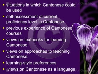  situations in which Cantonese could
be used
 self-assessment of current
proficiency level in Cantonese
 previous experience of Cantonese
courses
 views on textbooks for learning
Cantonese
 views on approaches to teaching
Cantonese
 learning-style preferences
 views on Cantonese as a language
 