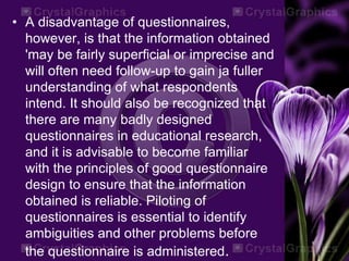 • A disadvantage of questionnaires,
however, is that the information obtained
'may be fairly superficial or imprecise and
will often need follow-up to gain ja fuller
understanding of what respondents
intend. It should also be recognized that
there are many badly designed
questionnaires in educational research,
and it is advisable to become familiar
with the principles of good questionnaire
design to ensure that the information
obtained is reliable. Piloting of
questionnaires is essential to identify
ambiguities and other problems before
the questionnaire is administered.
 