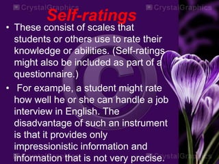 Self-ratings
• These consist of scales that
students or others use to rate their
knowledge or abilities. (Self-ratings
might also be included as part of a
questionnaire.)
• For example, a student might rate
how well he or she can handle a job
interview in English. The
disadvantage of such an instrument
is that it provides only
impressionistic information and
information that is not very precise.
 