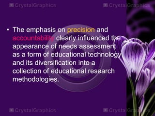 • The emphasis on precision and
accountability clearly influenced the
appearance of needs assessment
as a form of educational technology
and its diversification into a
collection of educational research
methodologies.
 