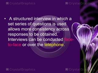 • A structured interview in which a
set series of questions is used
allows more consistency across
responses to be obtained.
Interviews can be conducted face-
to-face or over the telephone.
 