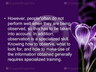 • However, people"often do not
perform well when they are being
observed, so this has to be taken
into account. In addition,
observation is a specialized skill.
Knowing how to observe, what to
look for, and how to make use of
the information obtained generally
requires specialized training.
 