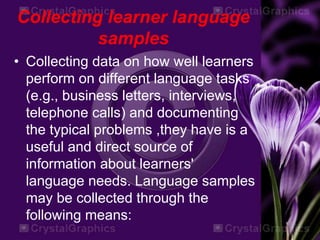 Collecting learner language
samples
• Collecting data on how well learners
perform on different language tasks
(e.g., business letters, interviews,
telephone calls) and documenting
the typical problems ,they have is a
useful and direct source of
information about learners'
language needs. Language samples
may be collected through the
following means:
 