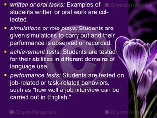  written or oral tasks: Examples of
students written or oral work are col-
lected.
 simulations or role plays: Students are
given simulations to carry out and their
performance is observed or recorded.
 achievement tests: Students are tested
for their abilities in different domains of
language use.
 performance tests: Students are tested on
job-related or task-related behaviors,
such as "how well a job interview can be
carried out in English."
 