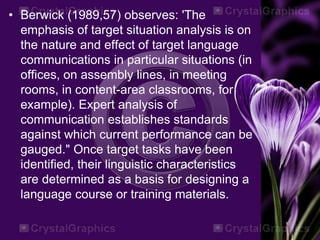 • Berwick (1989,57) observes: 'The
emphasis of target situation analysis is on
the nature and effect of target language
communications in particular situations (in
offices, on assembly lines, in meeting
rooms, in content-area classrooms, for
example). Expert analysis of
communication establishes standards
against which current performance can be
gauged." Once target tasks have been
identified, their linguistic characteristics
are determined as a basis for designing a
language course or training materials.
 