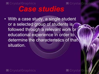 Case studies
• With a case study, a single student
or a selected group of students is
followed through a relevant work or
educational experience in order to
determine the characteristics of that
situation.
 