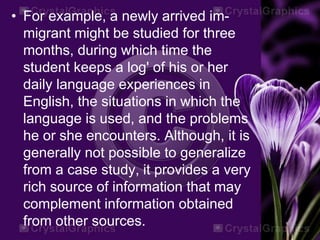 • For example, a newly arrived im-
migrant might be studied for three
months, during which time the
student keeps a log' of his or her
daily language experiences in
English, the situations in which the
language is used, and the problems
he or she encounters. Although, it is
generally not possible to generalize
from a case study, it provides a very
rich source of information that may
complement information obtained
from other sources.
 