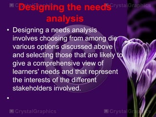 Designing the needs
analysis
• Designing a needs analysis
involves choosing from among die
various options discussed above
and selecting those that are likely to
give a comprehensive view of
learners' needs and that represent
the interests of the different
stakeholders involved.
•
 