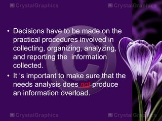 • Decisions have to be made on the
practical procedures involved in
collecting, organizing, analyzing,
and reporting the information
collected.
• It ‘s important to make sure that the
needs analysis does not produce
an information overload.
 