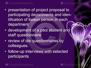 • presentation of project proposal to
participating departments and iden-
tification of liaison person in each
department
• development of a pilot student and
staff questionnaire
• review of die questionnaires by
colleagues.
• follow-up interviews with selected
participants
 