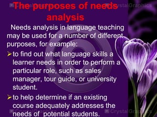 The purposes of needs
analysis
Needs analysis in language teaching
may be used for a number of different
purposes, for example:
to find out what language skills a
learner needs in order to perform a
particular role, such as sales
manager, tour guide, or university
student.
to help determine if an existing
course adequately addresses the
needs of potential students.
 