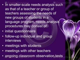 • In smaller-scale needs analysis such
as that of a teacher or group of
teachers assessing the needs of
new groups of students in a
language program, needs analysis
procedures may consist of:
• initial questionnaire
• follow-up individual and group
interviews
• meetings with students
• meetings with other teachers
• ongoing classroom observation tests
 