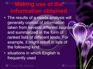 Making use of the
information obtained
• The results of a needs analysis will
generally consist of information
taken from several different sources
and summarized in the form of
ranked lists of different kinds. For
example, it might result in lists of
the following kind:
• situations in which English is
frequently used
 