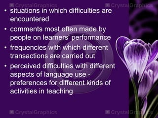 • situations in which difficulties are
encountered
• comments most often made by
people on learners' performance
• frequencies with which different
transactions are carried out
• perceived difficulties with different
aspects of language use -
preferences for different kinds of
activities in teaching
 