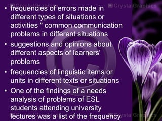• frequencies of errors made in
different types of situations or
activities " common communication
problems in different situations
• suggestions and opinions about
different aspects of learners'
problems
• frequencies of linguistic items or
units in different texts or situations
• One of the findings of a needs
analysis of problems of ESL
students attending university
lectures was a list of the frequency
 