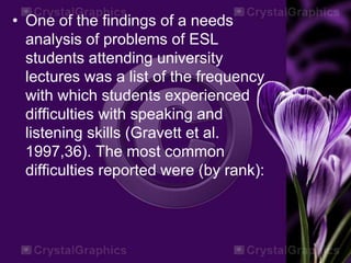 • One of the findings of a needs
analysis of problems of ESL
students attending university
lectures was a list of the frequency
with which students experienced
difficulties with speaking and
listening skills (Gravett et al.
1997,36). The most common
difficulties reported were (by rank):
 